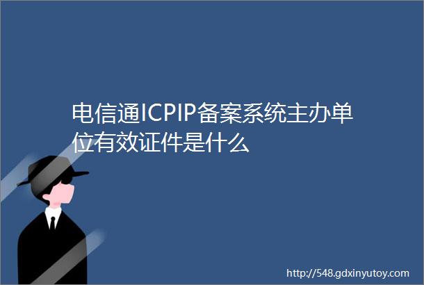 电信通ICPIP备案系统主办单位有效证件是什么