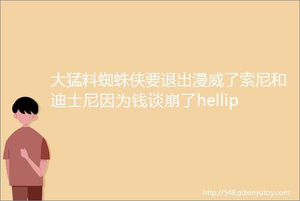 大猛料蜘蛛侠要退出漫威了索尼和迪士尼因为钱谈崩了hellip